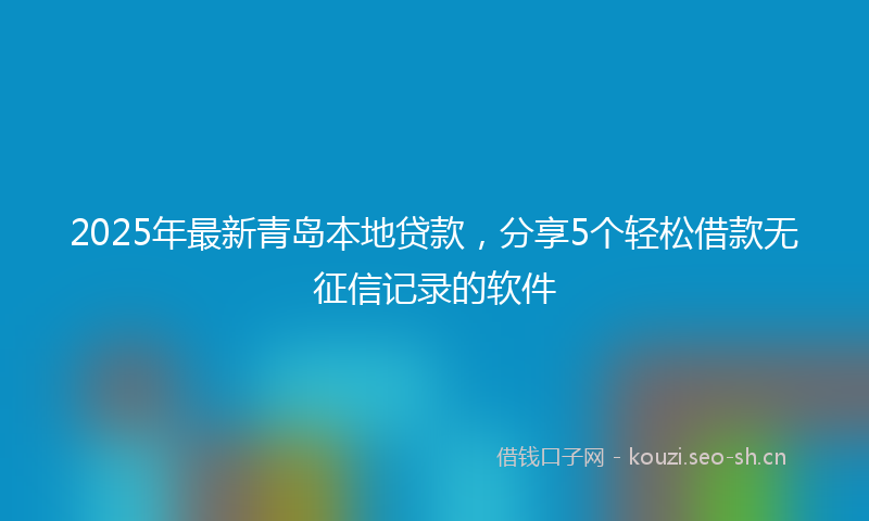 2025年最新青岛本地贷款，分享5个轻松借款无征信记录的软件