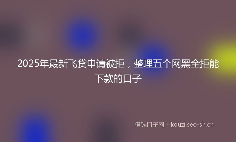 2025年最新飞贷申请被拒，整理五个网黑全拒能下款的口子