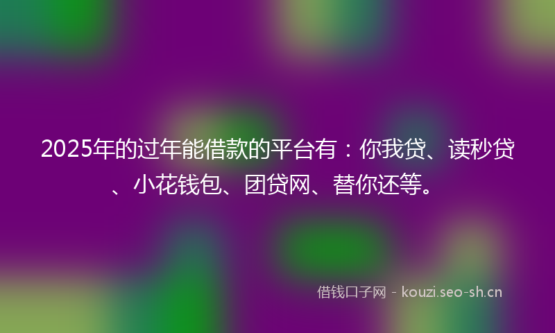 2025年的过年能借款的平台有：你我贷、读秒贷、小花钱包、团贷网、替你还等。