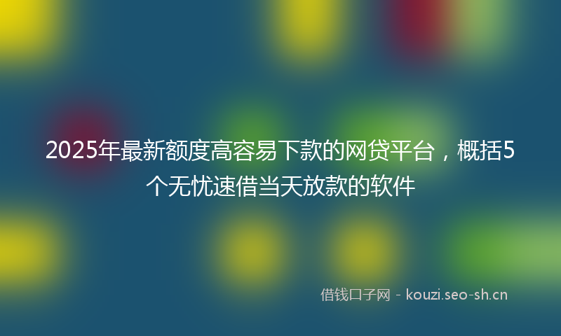 2025年最新额度高容易下款的网贷平台，概括5个无忧速借当天放款的软件
