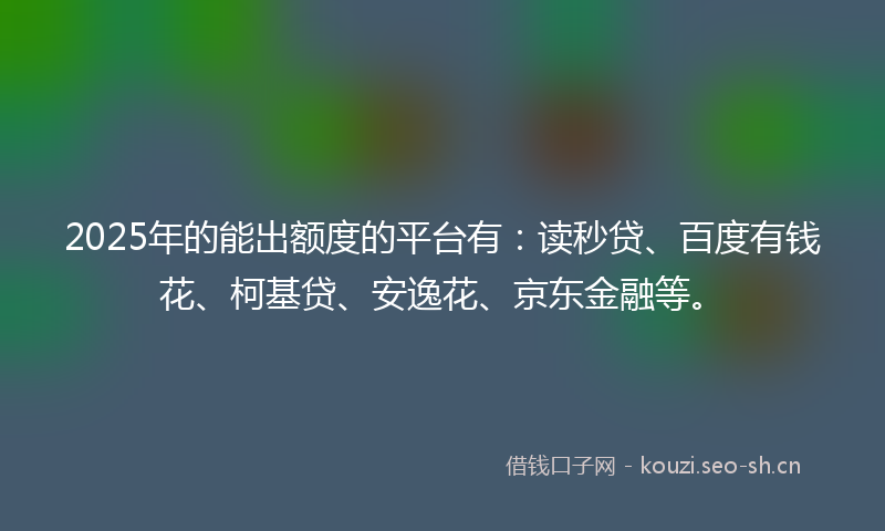 2025年的能出额度的平台有：读秒贷、百度有钱花、柯基贷、安逸花、京东金融等。