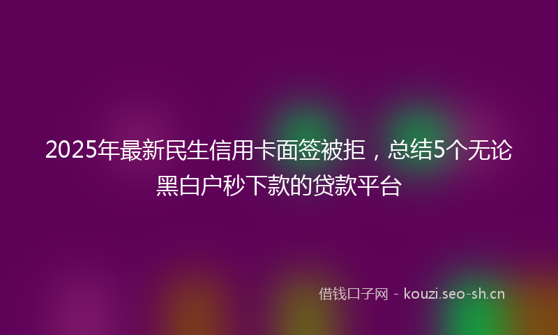 2025年最新民生信用卡面签被拒，总结5个无论黑白户秒下款的贷款平台