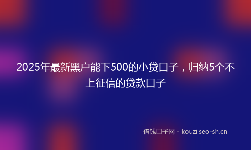 2025年最新黑户能下500的小贷口子，归纳5个不上征信的贷款口子