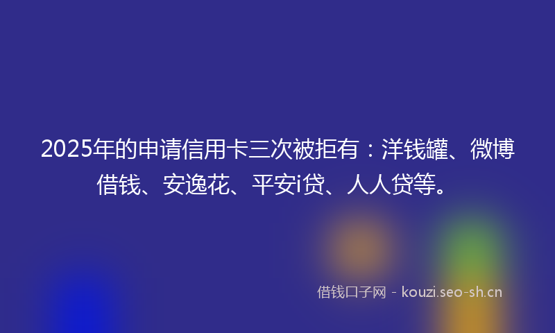 2025年的申请信用卡三次被拒有：洋钱罐、微博借钱、安逸花、平安i贷、人人贷等。