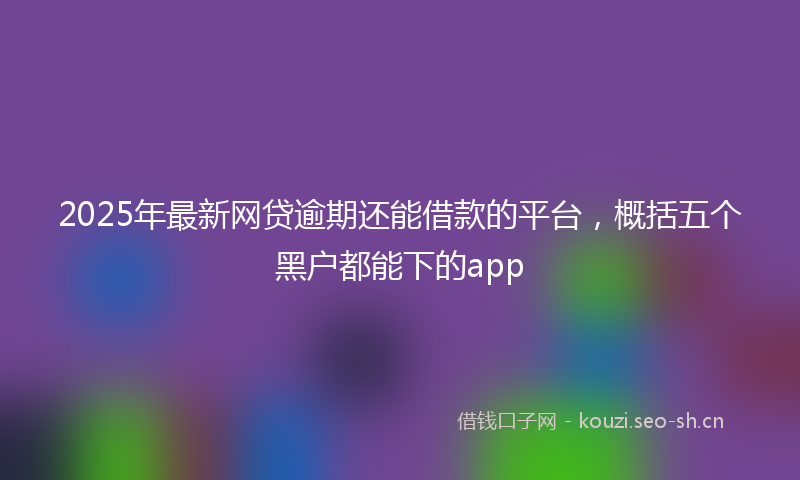 2025年最新网贷逾期还能借款的平台，概括五个黑户都能下的app