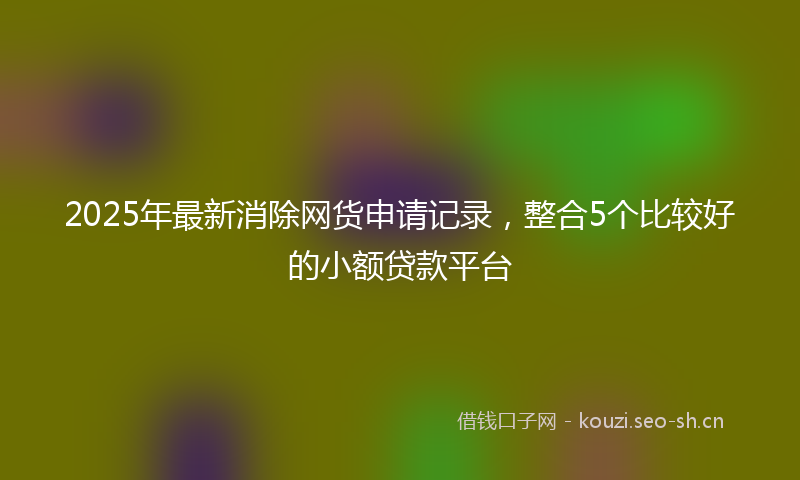 2025年最新消除网货申请记录，整合5个比较好的小额贷款平台