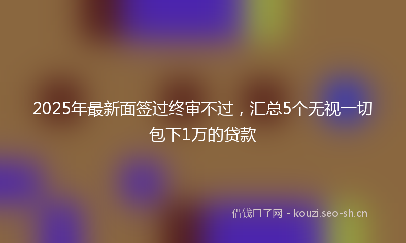 2025年最新面签过终审不过，汇总5个无视一切包下1万的贷款