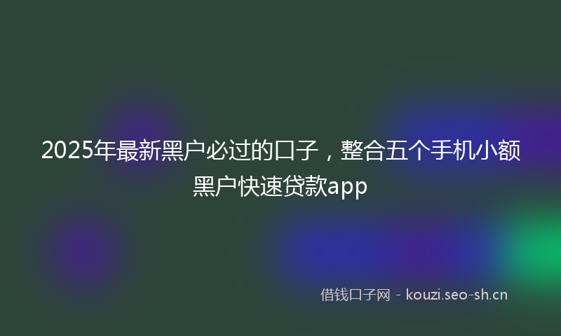 2025年最新黑户必过的口子，整合五个手机小额黑户快速贷款app