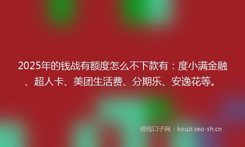 2025年的钱战有额度怎么不下款有：度小满金融、超人卡、美团生活费、分期乐、安逸花等。