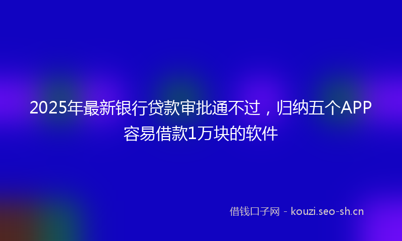 2025年最新银行贷款审批通不过，归纳五个APP容易借款1万块的软件