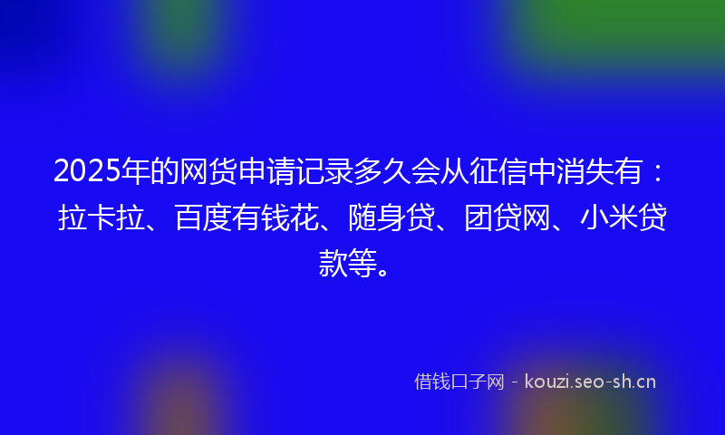 2025年的网货申请记录多久会从征信中消失有：拉卡拉、百度有钱花、随身贷、团贷网、小米贷款等。