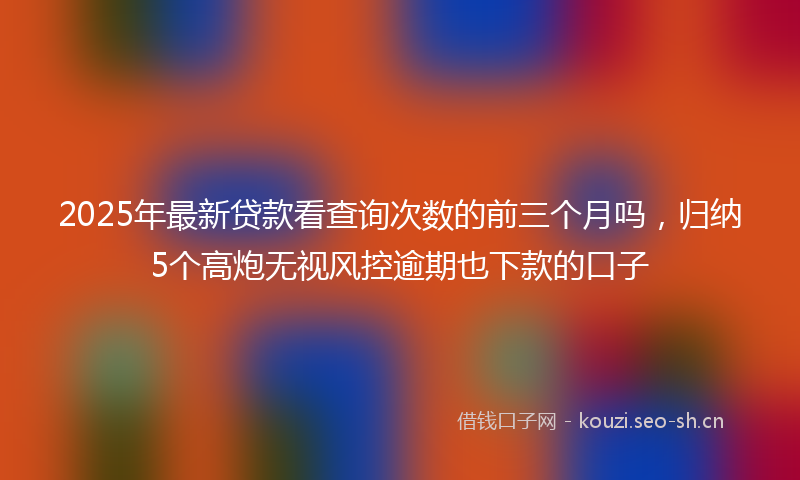 2025年最新贷款看查询次数的前三个月吗，归纳5个高炮无视风控逾期也下款的口子