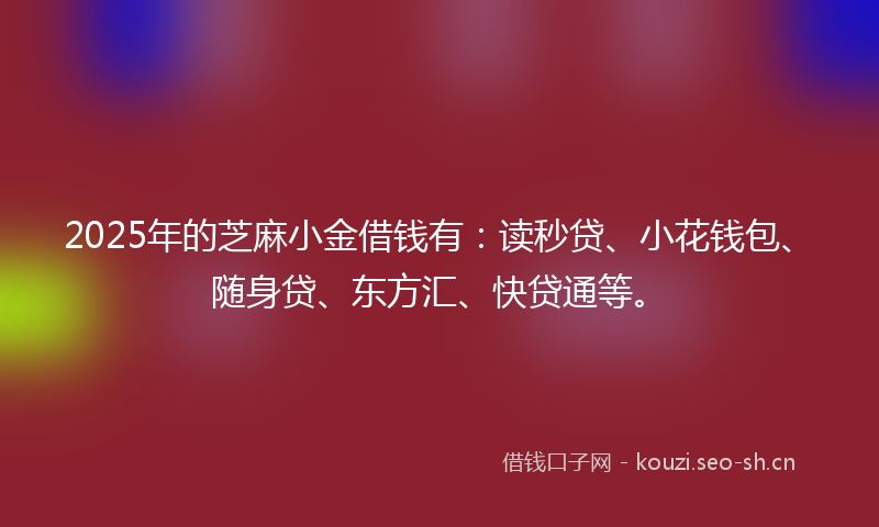 2025年的芝麻小金借钱有：读秒贷、小花钱包、随身贷、东方汇、快贷通等。