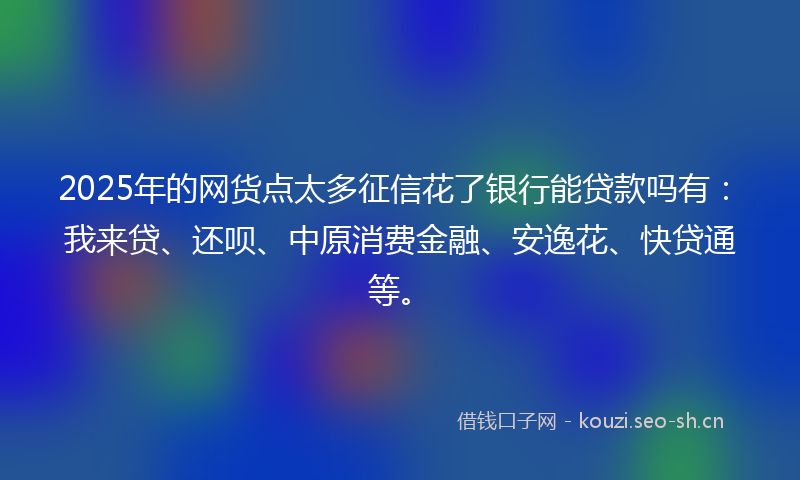 2025年的网货点太多征信花了银行能贷款吗有：我来贷、还呗、中原消费金融、安逸花、快贷通等。