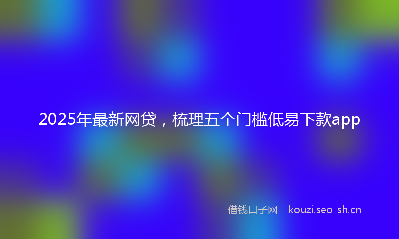 2025年最新网贷，梳理五个门槛低易下款app
