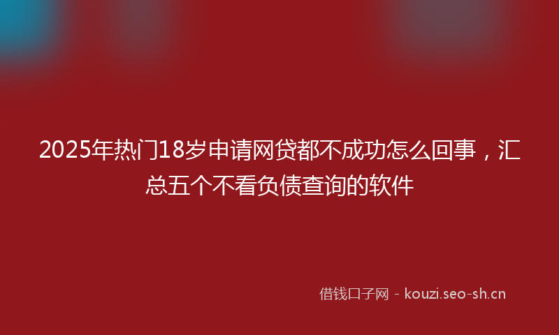 2025年热门18岁申请网贷都不成功怎么回事，汇总五个不看负债查询的软件