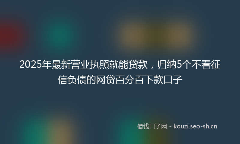 2025年最新营业执照就能贷款，归纳5个不看征信负债的网贷百分百下款口子