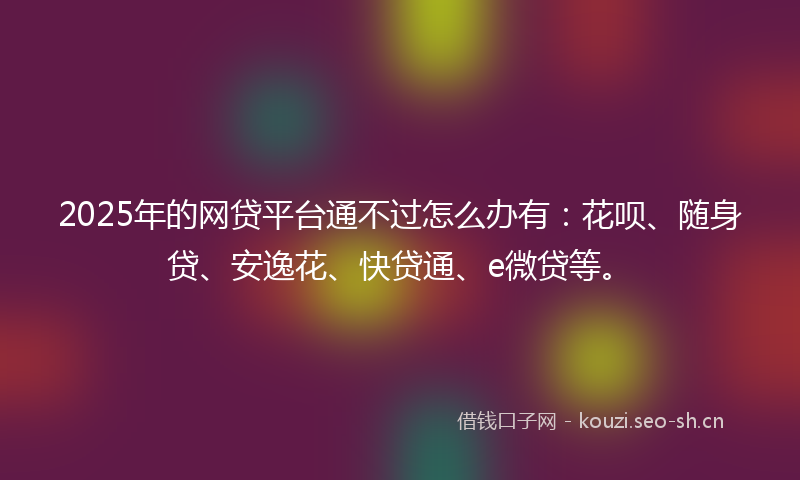 2025年的网贷平台通不过怎么办有:花呗、随身贷、安逸花、快贷通、e微贷等。