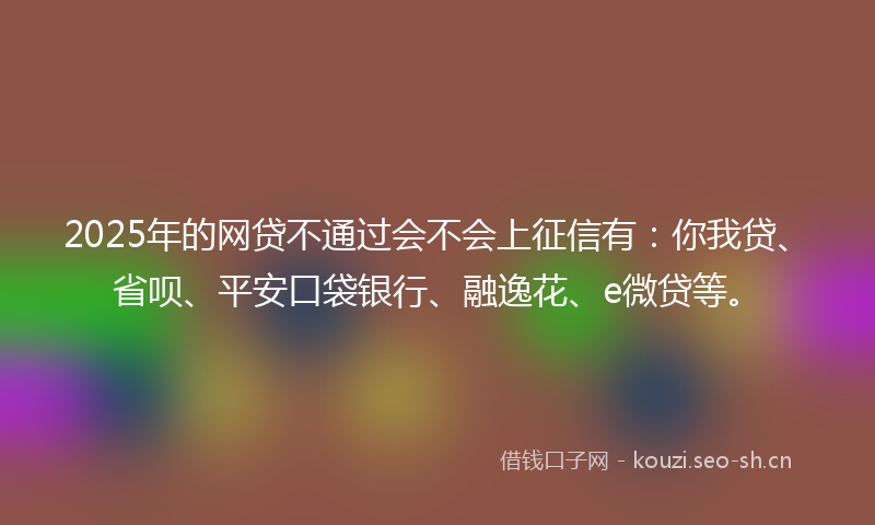 2025年的网贷不通过会不会上征信有：你我贷、省呗、平安口袋银行、融逸花、e微贷等。