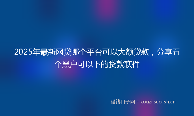 2025年最新网贷哪个平台可以大额贷款，分享五个黑户可以下的贷款软件
