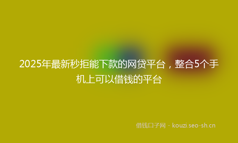 2025年最新秒拒能下款的网贷平台，整合5个手机上可以借钱的平台