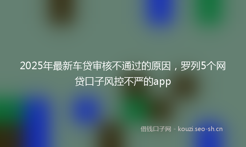 2025年最新车贷审核不通过的原因，罗列5个网贷口子风控不严的app