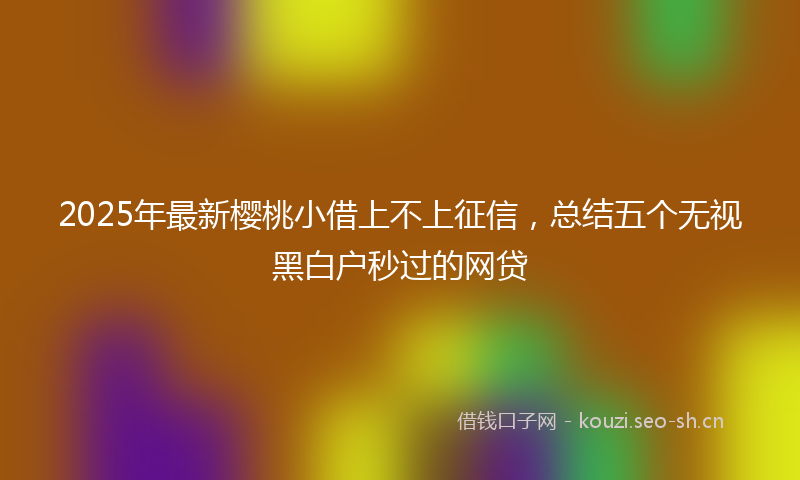 2025年最新樱桃小借上不上征信，总结五个无视黑白户秒过的网贷
