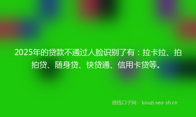 2025年的贷款不通过人脸识别了有：拉卡拉、拍拍贷、随身贷、快贷通、信用卡贷等。