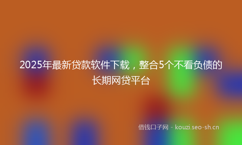 2025年最新贷款软件下载，整合5个不看负债的长期网贷平台