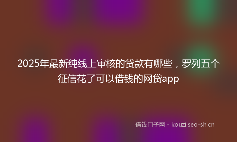 2025年最新纯线上审核的贷款有哪些，罗列五个征信花了可以借钱的网贷app