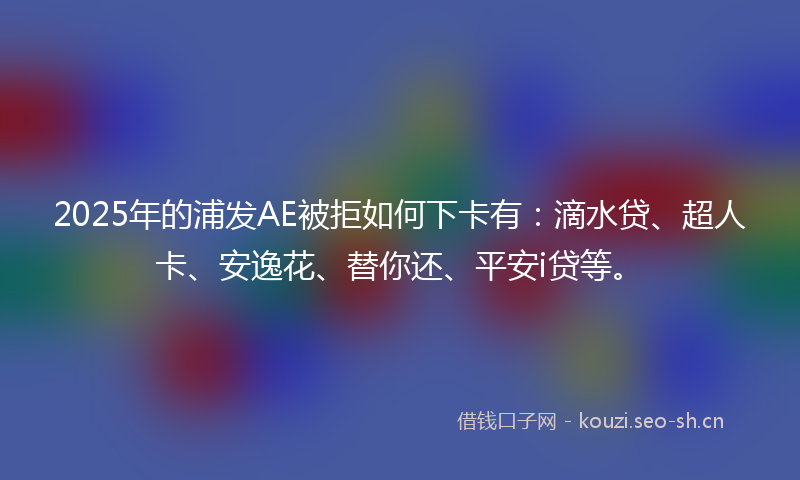 2025年的浦发AE被拒如何下卡有：滴水贷、超人卡、安逸花、替你还、平安i贷等。