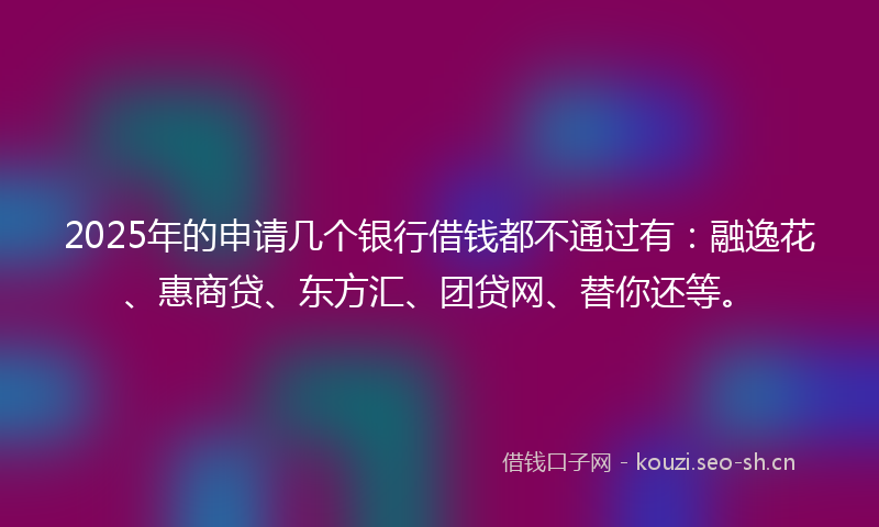 2025年的申请几个银行借钱都不通过有：融逸花、惠商贷、东方汇、团贷网、替你还等。