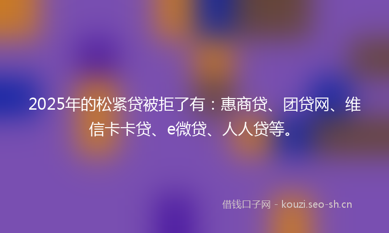 2025年的松紧贷被拒了有：惠商贷、团贷网、维信卡卡贷、e微贷、人人贷等。