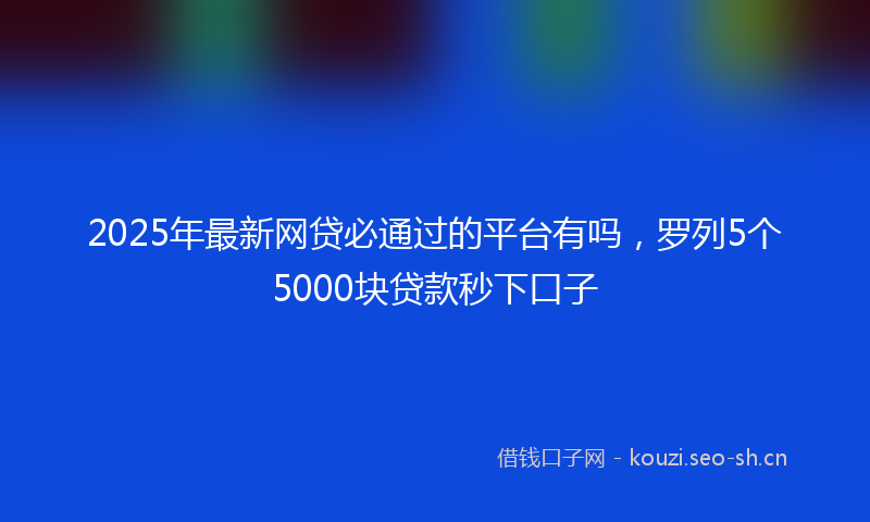 2025年最新网贷必通过的平台有吗，罗列5个5000块贷款秒下口子