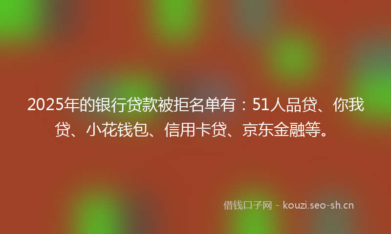 2025年的银行贷款被拒名单有：51人品贷、你我贷、小花钱包、信用卡贷、京东金融等。