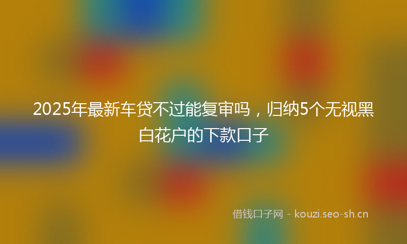 2025年最新车贷不过能复审吗，归纳5个无视黑白花户的下款口子