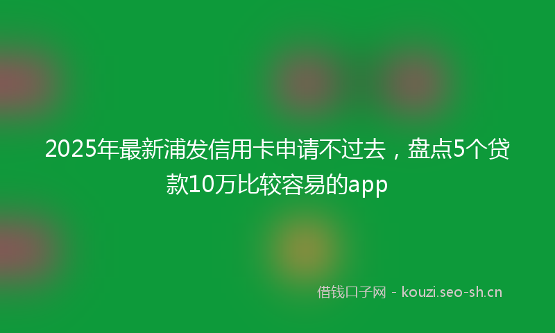 2025年最新浦发信用卡申请不过去，盘点5个贷款10万比较容易的app