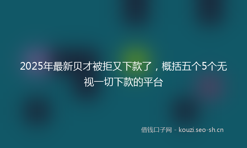 2025年最新贝才被拒又下款了，概括五个5个无视一切下款的平台