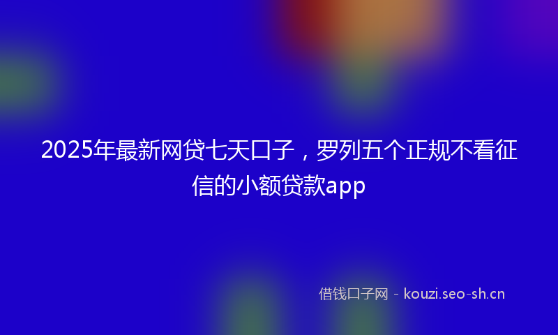 2025年最新网贷七天口子，罗列五个正规不看征信的小额贷款app