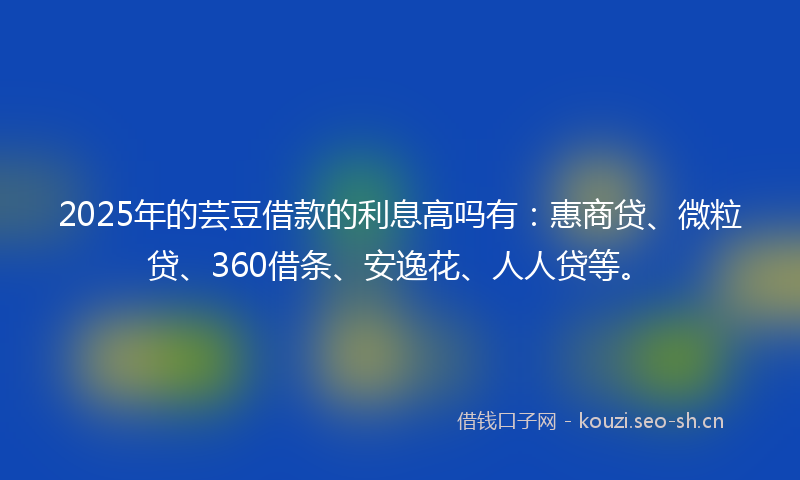 2025年的芸豆借款的利息高吗有：惠商贷、微粒贷、360借条、安逸花、人人贷等。