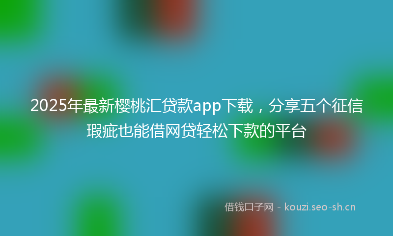 2025年最新樱桃汇贷款app下载，分享五个征信瑕疵也能借网贷轻松下款的平台