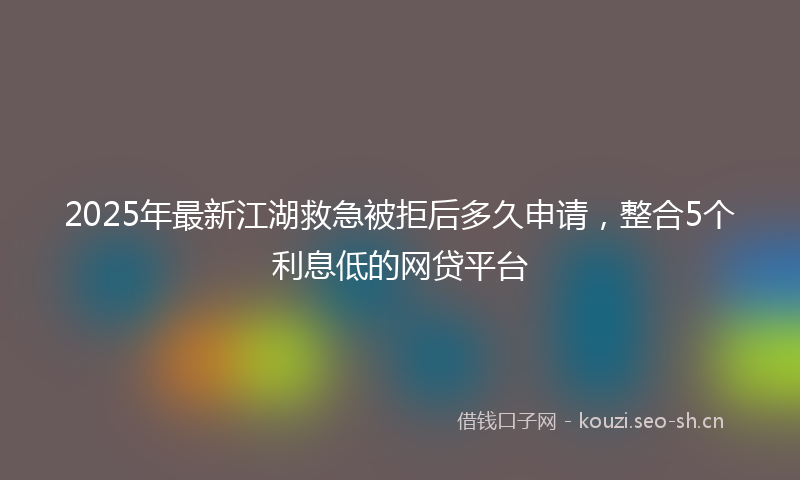 2025年最新江湖救急被拒后多久申请，整合5个利息低的网贷平台