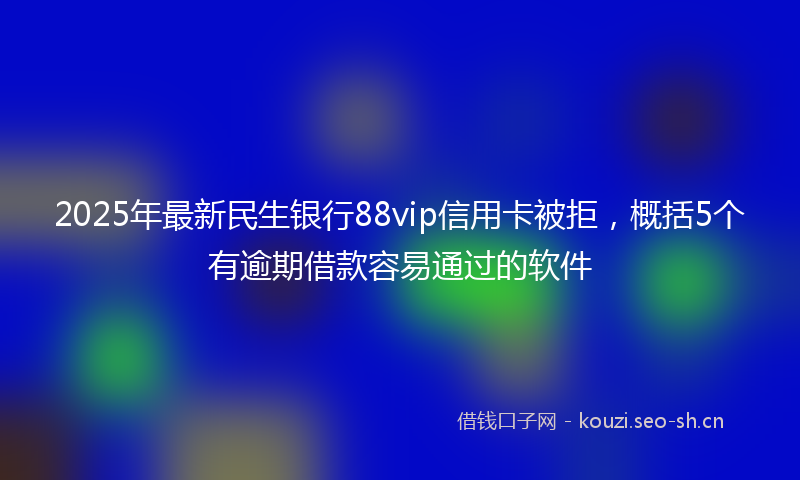 2025年最新民生银行88vip信用卡被拒，概括5个有逾期借款容易通过的软件