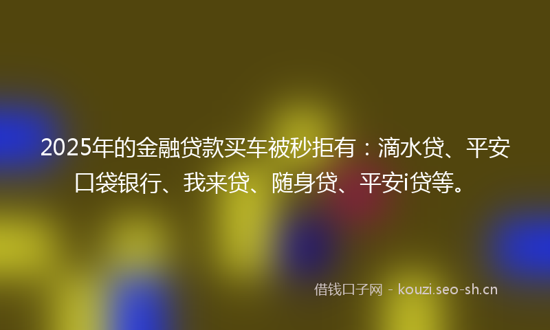 2025年的金融贷款买车被秒拒有：滴水贷、平安口袋银行、我来贷、随身贷、平安i贷等。
