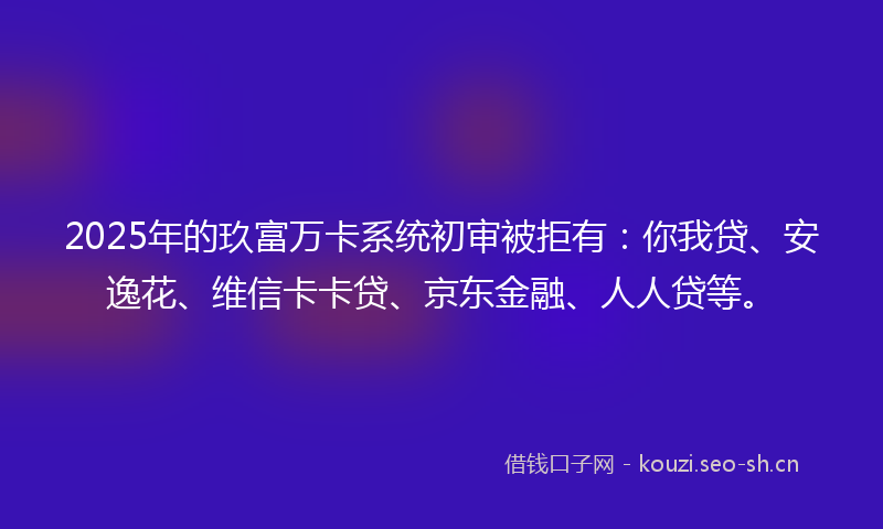 2025年的玖富万卡系统初审被拒有：你我贷、安逸花、维信卡卡贷、京东金融、人人贷等。