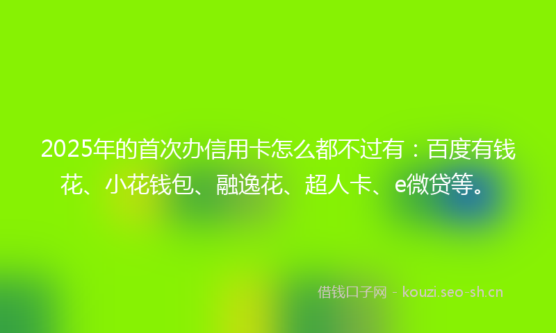 2025年的首次办信用卡怎么都不过有：百度有钱花、小花钱包、融逸花、超人卡、e微贷等。