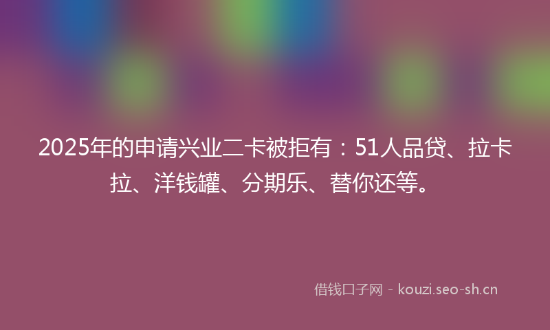 2025年的申请兴业二卡被拒有：51人品贷、拉卡拉、洋钱罐、分期乐、替你还等。