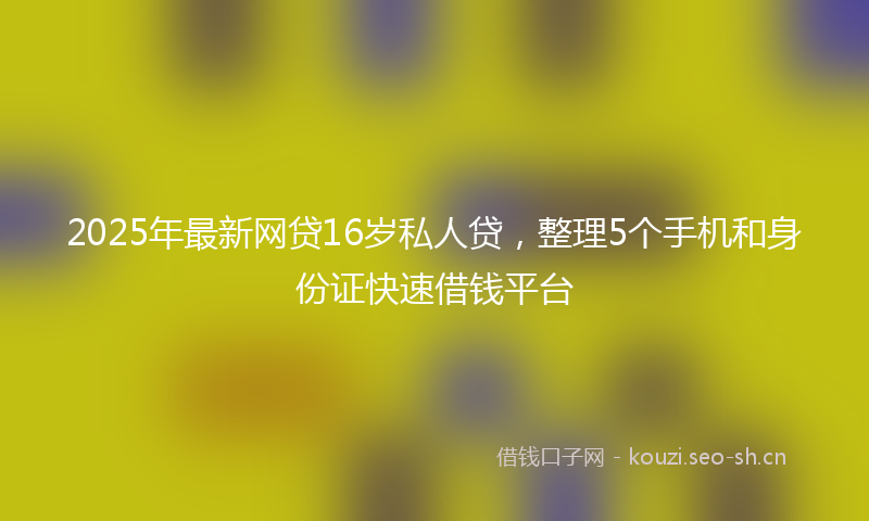 2025年最新网贷16岁私人贷，整理5个手机和身份证快速借钱平台