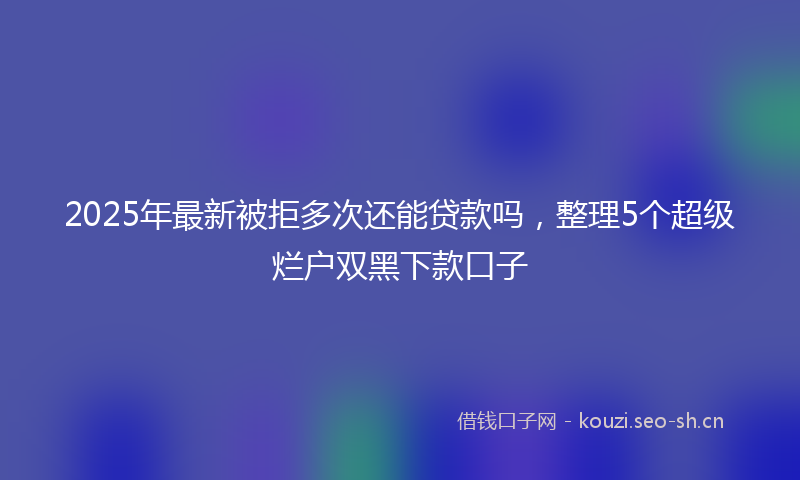 2025年最新被拒多次还能贷款吗，整理5个超级烂户双黑下款口子