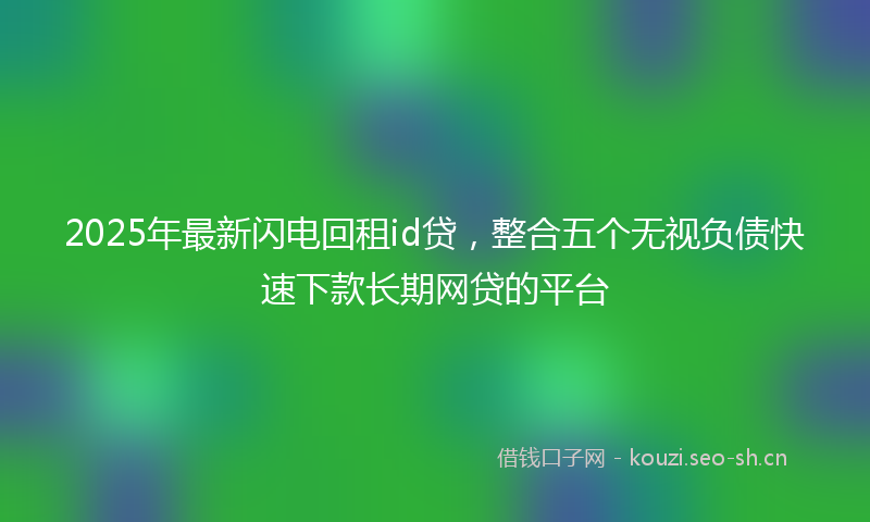 2025年最新闪电回租id贷，整合五个无视负债快速下款长期网贷的平台